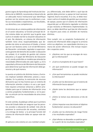 MEJORA DE LA GESTIÓN Y DESCENTRALIZACIÓN 15 
grama Logros de Aprendizaje del Instituto de Estadística de la UNESCO, recomienda el desarrollo de un adecuado marco institucional que identifique quiénes son los actores que lo conforman y cuáles sus necesidades o expectativas, sus facultades, sus derechos y sus competencias. 
En términos de un sistema público de información en el sector educativo, la función principal de dicho sistema debe ser permitir que la gente sepa cuál es el estado real de la situación educativa en el país. No obstante, un sistema de información también tiene otras responsabilidades que dependen de cómo se estructura el Estado, y tienen que ver con factores como: i) el rol del Ministerio de Educación –orientador, regulador o supervisor- como garante del derecho de acceder a educación de calidad; ii) el modelo de gestión del sistema educativo y el papel del Ministerio de Educación en él, siendo preferible un modelo que atienda las necesidades diferenciadas de cada región; y, iii) la capacidad y eficiencia del Ministerio de Educación para determinar qué tipo de información debe generarse y de qué manera. 
La puesta en práctica de distintas tareas y funciones implican también diferentes actores y necesidades. En la práctica, la restricción de recursos demuestra que no hay manera que un sistema de información atienda a todos a la vez y por igual. Esto requiere armonizar esfuerzos y definir prioridades para que el sistema de información sirva a ciertos propósitos fundamentales y -en lo posible- se articule con las necesidades de otras áreas específicas. 
En este sentido, Guadalupe señala que la primera tarea del Estado debe ser asegurar que las personas accedan a educación de calidad -más allá de gestionar la construcción de escuelas, contratos o la entrega de textos- y la principal función del sistema de información debe ser apoyar este objetivo. 
Al aplicarse este sistema en una realidad compleja y diferenciada, este debe definir a qué tipo de gestión debe priorizar su apoyo (al nivel nacional, regional, local o escuelas). A su vez, se debe reconocer cuál es el modelo de gestión que se pretende apoyar, puesto que el sistema de información requerido por un Ministerio regulador es distinto al que necesita un Ministerio implementador. Es decir, se debe identificar qué tipo de información se requiere pues estos se atienden de maneras distintas. 
Para cumplir con su propósito fundamental, el sistema de información debe asegurar la armonía entre sus objetivos, sus capacidades técnicas y su marco de acción referencial. Ello incluye responder a aspectos como: 
• 
¿Quiénes son los que se encargan de recoger la información? 
• 
¿Cuál es el propósito de lo que hacen? 
• 
¿En qué condiciones se puede recoger eta información? 
• 
¿Con qué herramientas se puede recolectar la información? 
• 
¿Cuáles son las decisiones que el sistema de información busca apoyar? 
• 
¿Quién toma las decisiones que se apoyarán? 
• 
¿Cómo se toman esas decisiones al día de hoy? 
• 
¿Cómo impactan esas decisiones el objetivo fundamental: acceso a la educación? 
• 
¿Cuáles son los elementos de riesgo frente a los resultados esperados? 
• 
¿Qué efectos no deseados se podrían generar a partir de los resultados esperados?  