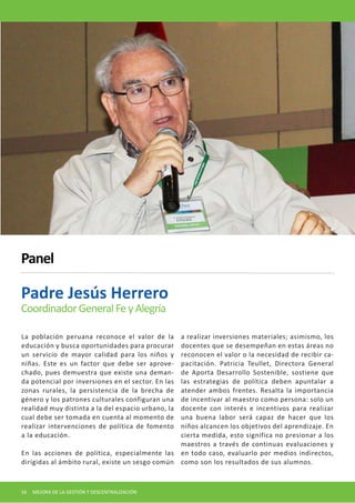 La población peruana reconoce el valor de la educación y busca oportunidades para procurar un servicio de mayor calidad para los niños y niñas. Este es un factor que debe ser aprovechado, pues demuestra que existe una demanda potencial por inversiones en el sector. En las zonas rurales, la persistencia de la brecha de género y los patrones culturales configuran una realidad muy distinta a la del espacio urbano, la cual debe ser tomada en cuenta al momento de realizar intervenciones de política de fomento a la educación. 
En las acciones de política, especialmente las dirigidas al ámbito rural, existe un sesgo común a realizar inversiones materiales; asimismo, los docentes que se desempeñan en estas áreas no reconocen el valor o la necesidad de recibir capacitación. Patricia Teullet, Directora General de Aporta Desarrollo Sostenible, sostiene que las estrategias de política deben apuntalar a atender ambos frentes. Resalta la importancia de incentivar al maestro como persona: solo un docente con interés e incentivos para realizar una buena labor será capaz de hacer que los niños alcancen los objetivos del aprendizaje. En cierta medida, esto significa no presionar a los maestros a través de continuas evaluaciones y en todo caso, evaluarlo por medios indirectos, como son los resultados de sus alumnos. 
Padre Jesús Herrero 
Coordinador General Fe y Alegría 
Panel 
16 MEJORA DE LA GESTIÓN Y DESCENTRALIZACIÓN  