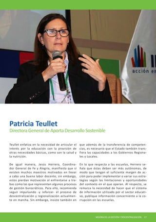 MEJORA DE LA GESTIÓN Y DESCENTRALIZACIÓN 17 
Teullet enfatiza en la necesidad de articular el interés por la educación con la provisión de otras necesidades básicas, como son la salud y la nutrición. 
De igual manera, Jesús Herrero, Coordinador General de Fe y Alegría, manifiesta que sí existen muchos maestros motivados en llevar a cabo una buena labor docente; sin embargo, estos pierdan motivación al enfrentarse a trabas como las que representan algunos procesos de gestión burocráticos. Para ello, recomienda seguir impulsando -y reforzar- el proceso de descentralización y regionalización actualmente en marcha. Sin embargo, insiste también en que además de la transferencia de competencias, es necesario que el Estado también transfiera las capacidades a los Gobiernos Regionales y Locales. 
En lo que respecta a las escuelas, Herrero señala que éstas deben ser más autónomas, de modo que tengan el suficiente margen de acción para poder implementar o variar sus estrategias según las limitaciones y oportunidades del contexto en el que operan. Al respecto, se remarca la necesidad de hacer que el sistema de información utilizado por el sector educativo, publique información concerniente a la corrupción en las escuelas. 
Patricia Teullet 
Directora General de Aporta Desarrollo Sostenible  