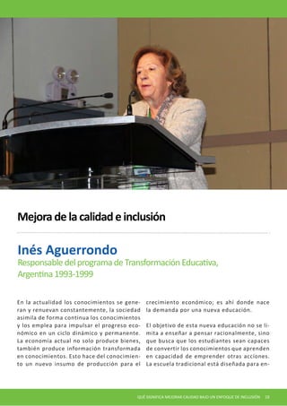 En la actualidad los conocimientos se generan y renuevan constantemente, la sociedad asimila de forma continua los conocimientos y los emplea para impulsar el progreso económico en un ciclo dinámico y permanente. La economía actual no solo produce bienes, también produce información transformada en conocimientos. Esto hace del conocimiento un nuevo insumo de producción para el crecimiento económico; es ahí donde nace la demanda por una nueva educación. 
El objetivo de esta nueva educación no se limita a enseñar a pensar racionalmente, sino que busca que los estudiantes sean capaces de convertir los conocimientos que aprenden en capacidad de emprender otras acciones. La escuela tradicional está diseñada para enInés 
Aguerrondo 
Responsable del programa de Transformación Educativa, 
Argentina 1993-1999 
Mejora de la calidad e inclusión 
QUÉ SIGNIFICA MEJORAR CALIDAD BAJO UN ENFOQUE DE INCLUSIÓN 19  