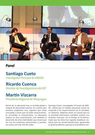 QUÉ SIGNIFICA MEJORAR CALIDAD BAJO UN ENFOQUE DE INCLUSIÓN 21 
Detrás de la educación hay un sentido global e integral de desarrollo humano. En nuestro país tenemos problemas muy urgentes que están vinculados a áreas que no están necesariamente vinculadas al conocimiento. La educación implica no solo conocimiento, sino también el desarrollo de otras habilidades que tienen que ver con las conductas emocionales y sociales, las cuales van más allá del saber. 
Santiago Cueto, Investigador Principal de GRADE, señala que el modelo educativo actual no responde a los requerimientos de la sociedad; no obstante, debemos tener en cuenta que en la sociedad interactúan múltiples actores con distintos intereses. En el tiempo se ha demostrado que las élites han logrado establecer sistemas que les resulta beneficiosos, generando un grave problema, que hoy es el problema cenSantiago 
Cueto 
Investigador Principal de GRADE 
Panel 
Ricardo Cuenca 
Director de Investigaciones del IEP 
Martín Vizcarra 
Presidente Regional de Moquegua  