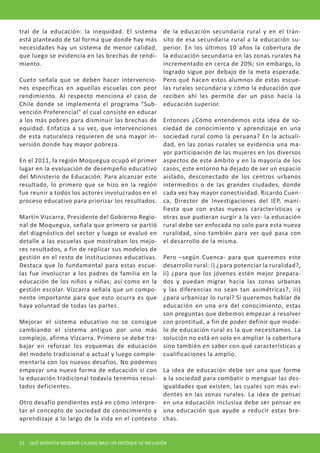 tral de la educación: la inequidad. El sistema está planteado de tal forma que donde hay más necesidades hay un sistema de menor calidad, que luego se evidencia en las brechas de rendimiento. 
Cueto señala que se deben hacer intervenciones específicas en aquellas escuelas con peor rendimiento. Al respecto menciona el caso de Chile donde se implementa el programa “Subvención Preferencial” el cual consiste en educar a los más pobres para disminuir las brechas de equidad. Enfatiza a su vez, que intervenciones de esta naturaleza requieren de una mayor inversión donde hay mayor pobreza. 
En el 2011, la región Moquegua ocupó el primer lugar en la evaluación de desempeño educativo del Ministerio de Educación. Para alcanzar este resultado, lo primero que se hizo en la región fue reunir a todos los actores involucrados en el proceso educativo para priorizar los resultados. 
Martín Vizcarra, Presidente del Gobierno Regional de Moquegua, señala que primero se partió del diagnóstico del sector y luego se evaluó en detalle a las escuelas que mostraban los mejores resultados, a fin de replicar sus modelos de gestión en el resto de instituciones educativas. Destaca que lo fundamental para estas escuelas fue involucrar a los padres de familia en la educación de los niños y niñas; así como en la gestión escolar. Vizcarra señala que un componente importante para que esto ocurra es que haya voluntad de todas las partes. 
Mejorar el sistema educativo no se consigue cambiando el sistema antiguo por uno más complejo, afirma Vizcarra. Primero se debe trabajar en reforzar los esquemas de educación del modelo tradicional o actual y luego complementarla con los nuevos desafíos. No podemos empezar una nueva forma de educación si con la educación tradicional todavía tenemos resultados deficientes. 
Otro desafío pendientes está en cómo interpretar el concepto de sociedad de conocimiento y aprendizaje a lo largo de la vida en el contexto de la educación secundaria rural y en el tránsito de esa secundaria rural a la educación superior. En los últimos 10 años la cobertura de la educación secundaria en las zonas rurales ha incrementado en cerca de 20%; sin embargo, lo logrado sigue por debajo de la meta esperada. Pero qué hacen estos alumnos de estas escuelas rurales secundaria y cómo la educación que reciben ahí les permite dar un paso hacia la educación superior. 
Entonces ¿Cómo entendemos esta idea de sociedad de conocimiento y aprendizaje en una sociedad rural como la peruana? En la actualidad, en las zonas rurales se evidencia una mayor participación de las mujeres en los diversos aspectos de este ámbito y en la mayoría de los casos, este entorno ha dejado de ser un espacio aislado, desconectado de los centros urbanos intermedios o de las grandes ciudades, donde cada vez hay mayor conectividad. Ricardo Cuenca, Director de Investigaciones del IEP, manifiesta que con estas nuevas características -y otras que pudieran surgir a la vez- la educación rural debe ser enfocada no solo para esta nueva ruralidad, sino también para ver qué pasa con el desarrollo de la misma. 
Pero –según Cuenca- para que queremos este desarrollo rural: i) ¿para potenciar la ruralidad?, ii) ¿para que los jóvenes estén mejor preparados y puedan migrar hacia las zonas urbanas y las diferencias no sean tan asimétricas?, iii) ¿para urbanizar lo rural? Si queremos hablar de educación en una era del conocimiento, estas son preguntas que debemos empezar a resolver con prontitud, a fin de poder definir que modelo de educación rural es la que necesitamos. La solución no está en solo en ampliar la cobertura sino también en saber con qué características y cualificaciones la amplío. 
La idea de educación debe ser una que forme a la sociedad para combatir o menguar las desigualdades que existen, las cuales son más evidentes en las zonas rurales. La idea de pensar en una educación inclusiva debe ser pensar en una educación que ayude a reducir estas brechas. 
22 QUÉ SIGNIFICA MEJORAR CALIDAD BAJO UN ENFOQUE DE INCLUSIÓN  