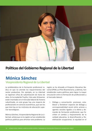 La problemática de la formación profesional radica en que no atiende los requerimientos del sector productivo. Por ejemplo, en La Libertad se registran cifras de subutilización de mano de obra. En la ciudad de Trujillo, 3 de cada 10 jóvenes están insertados en el mercado laboral de manera subutilizada, en este grupo hay una mayoría de profesionales en ciencias económicas, que son los que más hay en los institutos de educación superior tecnológicos. 
Mónica Sánchez, Vicepresidenta Regional de La Libertad, señala que en la región se han establecido políticas públicas para afrontar este problema. La región se ha alineado al Proyecto Educativo Nacional (PEN) y al Plan Bicentenario, y además, han establecido cuatro políticas para lograr la mayor vinculación entre la formación de profesionales y el mercado laboral: 
i. Diálogo y concertación: promover, establecer y fortalecer espacios de diálogo y corresponsabilidad social entre actores y agentes sociales ligados a la oferta y demanda de formación profesional, que faciliten el cambio y mejoramiento de la calidad educativa, la diversificación y flexibilización ocupacional, la equidad en el 
Mónica Sánchez 
Vicepresidenta Regional de La Libertad 
Políticas del Gobierno Regional de la Libertad 
26 ¿CÓMO PUEDE CERRAR LA BRECHA ENTRE OFERTA Y DEMANDA DE EDUCACIÓN TÉCNICA DE CALIDAD EN EL PERÚ?  