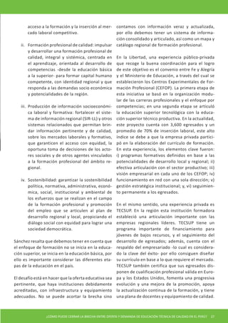 ¿CÓMO PUEDE CERRAR LA BRECHA ENTRE OFERTA Y DEMANDA DE EDUCACIÓN TÉCNICA DE CALIDAD EN EL PERÚ? 27 
acceso a la formación y la inserción al mercado laboral competitivo. 
ii. Formación profesional de calidad: impulsar y desarrollar una formación profesional de calidad, integral y sistémica, centrada en el aprendizaje, orientada al desarrollo de competencias -desde la educación básica a la superior- para formar capital humano competente, con identidad regional y que responda a las demandas socio económica y potencialidades de la región. 
iii. Producción de información socioeconómica laboral y formativa: fortalecer el sistema de información regional (SIR-LL) y otros sistemas relacionados que permitan brindar información pertinente y de calidad, sobre los mercados laborales y formativo, que garanticen el acceso con equidad, la oportuna toma de decisiones de los actores sociales y de otros agentes vinculados a la formación profesional del ámbito regional. 
iv. Sostenibilidad: garantizar la sostenibilidad política, normativa, administrativa, económica, social, institucional y ambiental de los esfuerzos que se realizan en el campo de la formación profesional y promoción del empleo que se articulen al plan de desarrollo regional y local, propiciando el diálogo social con equidad para lograr una sociedad democrática. 
Sánchez resalta que debemos tener en cuenta que el enfoque de formación no se inicia en la educación superior, se inicia en la educación básica, por ello es importante considerar las diferentes etapas de la educación en el país. 
El desafío está en hacer que la oferta educativa sea pertinente, que haya instituciones debidamente acreditadas, con infraestructura y equipamiento adecuados. No se puede acortar la brecha sino contamos con información veraz y actualizada, por ello debemos tener un sistema de información consolidado y articulado, así como un mapa y catálogo regional de formación profesional. 
En la Libertad, una experiencia público-privada que recoge la buena coordinación para el logro de este objetivo es el convenio entre Fe y Alegría y el Ministerio de Educación, a través del cual se establecieron los Centros Experimentales de Formación Profesional (CEFOP). La primera etapa de esta iniciativa se basó en la organización modular de las carreras profesionales y el enfoque por competencias; en una segunda etapa se articuló la educación superior tecnológica con la educación superior técnico productiva. En la actualidad, este proyecto cuenta con 3,600 egresados y un promedio de 70% de inserción laboral, este alto índice se debe a que la empresa privada participó en la elaboración del currículo de formación. En esta experiencia, los elementos clave fueron: i) programas formativos definidos en base a las potencialidades de desarrollo local y regional; ii) efectiva articulación con el sector productivo; iii) visión empresarial en cada uno de los CEFOP; iv) funcionamiento en red con una sola dirección; v) gestión estratégica institucional; y, vi) seguimiento permanente a los egresados. 
En el mismo sentido, una experiencia privada es TECSUP. En la región esta institución formadora estableció una articulación importante con las empresas regionales líderes. TECSUP tiene un programa importante de financiamiento para jóvenes de bajos recursos, y el seguimiento del desarrollo de egresados; además, cuenta con el respaldo del empresariado -lo cual es considerado la clave del éxito- por ello consiguen diseñar su currículo en base a lo que requiere el mercado. TECSUP también certifica que sus egresados disponen de cualificación profesional válida en Europa y los Estados Unidos, fomenta una progresiva evolución y una mejora de la promoción, apoya la actualización continua de la formación, y tiene una plana de docentes y equipamiento de calidad.  