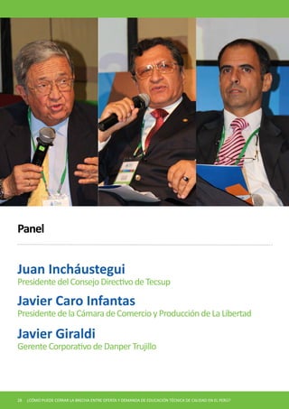Juan Incháustegui 
Presidente del Consejo Directivo de Tecsup 
Panel 
Javier Caro Infantas 
Presidente de la Cámara de Comercio y Producción de La Libertad 
Javier Giraldi 
Gerente Corporativo de Danper Trujillo 
28 ¿CÓMO PUEDE CERRAR LA BRECHA ENTRE OFERTA Y DEMANDA DE EDUCACIÓN TÉCNICA DE CALIDAD EN EL PERÚ?  