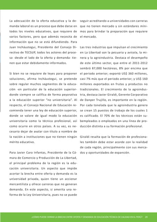 ¿CÓMO PUEDE CERRAR LA BRECHA ENTRE OFERTA Y DEMANDA DE EDUCACIÓN TÉCNICA DE CALIDAD EN EL PERÚ? 29 
La adecuación de la oferta educativa y la demanda laboral es un proceso que debe darse en todos los niveles educativos, que requiere de varios factores, pero que además necesita de información que no se está difundiendo. Para Juan Incháustegui, Presidente del Consejo Directivo de TECSUP, todos los actores del proceso -desde el lado de la oferta y demanda- tienen que estar debidamente informados. 
Si bien no se requiere de leyes para proponer soluciones, afirma Incháustegui, se pretende sobre regular muchos segmentos de la educación -en particular de la educación superior- donde siempre se califica de forma peyorativa a la educación superior “no universitaria”. Al respecto, el Consejo Nacional de Educación recomienda tener una ley de educación superior, donde se valore de igual modo la educación universitaria como la técnica profesional, así como ocurre en otros países. A su vez, es necesario dejar de avalar con título a nombre de la nación a instituciones que no tienen ningún mérito educativo. 
Para Javier Caro Infantas, Presidente de la Cámara de Comercio y Producción de La Libertad, el principal problema de la región es la educación universitaria. Un aspecto que impide acortar la brecha entre oferta y demanda es la universidad privada, quien tiene un accionar mercantilista y ofrece carreras que no generan demanda. En este aspecto, si amerita una reforma de la Ley Universitaria, pues no se puede seguir acreditando a universidades con carreras que no tienen mercado y sin estándares mínimos para brindar la preparación que requiere el mercado. 
Las tres industrias que impulsan el crecimiento en La Libertad son la pecuaria y avícola, la minera y la agroindustria. Destaca el desempeño de este último sector, que entre el 2011-2012 sembró 87,000 hectáreas, 8% por encima que el periodo anterior; exportó US$ 360 millones, casi 7% más que el periodo anterior; y US$ 160 millones exportados en frutas y productos no tradicionales. El crecimiento de la agroindustria, destaca Javier Giraldi, Gerente Corporativo de Danper Trujillo, es importante en la región. Por cada tonelada que la agroindustria genera se crean 15 puestos de trabajo de los cuales 1 es calificado. El 70% de los técnicos están subempleados o empleados en una línea de producción distinta a su formación profesional. 
Giraldi resalta que la formación de profesionales también debe estar acorde con la realidad de cada región, principalmente con sus mercados y oportunidades de expansión.  