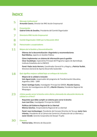 ÍNDICE 
Mensaje Institucional 
Armando Cavero, Director de IPAE Acción Empresarial 
Presentación 
Gabriel Ortiz de Zevallos, Presidente del Comité Organizador 
Directorio IPAE Acción Empresarial 
Comité Organizador CADE por la Educación 2012 
Patrocinador y auspiciadores 
Mejora de la Gestión y Descentralización 
Dilemas de la descentralización: diagnóstico y recomendaciones 
Raúl Molina, experto en Gestión Pública 
Cómo implementar un sistema de información para la gestión 
César Guadalupe, Especialista Principal del Programa Logros de Aprendizaje. 
Instituto Estadística de la UNESCO 
Panel: Padre Jesús Herrero, Coordinador General Fe y Alegría, y Patricia Teullet, Directora General de Aporta Desarrollo Sostenible 
Qué significa mejorar calidad bajo un enfoque de inclusión 
Mejora de la calidad e inclusión 
Inés Aguerrondo, responsable del programa de Transformación Educativa, 
Argentina 1993 - 1999 
Panel: Santiago Cueto, Investigador Principal de GRADE; Ricardo Cuenca, 
Director de Investigaciones del IEP, y Martín Vizcarra, Presidente Regional de 
Moquegua 
¿Cómo puede cerrar la brecha entre oferta y demanda de educación técnica de calidad en el Perú? 
Requisitos que debe cumplir un sistema para cerrar la brecha 
Juan José Díaz, Investigador Principal de GRADE 
Políticas del Gobierno Regional de La Libertad 
Mónica Sánchez, Vicepresidenta Regional de La Libertad 
Panel: Juan Incháustegui, Presidente del Consejo Directivo de Tecsup; Javier Caro Infantas, Presidente de la Cámara de Comercio y Producción de La Libertad, y Javier Giraldi, Gerente Corporativo de Danper Trujillo 
Clausura 
Patricia Salas, Ministra de Educación 
5 
6 
7 
8 
9 
11 
18 
23 
30  