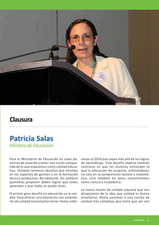 Para el Ministerio de Educación es clave ponernos de acuerdo y tener una visión compartida de lo que esperamos como calidad educativa. También tenemos desafíos que afrontar en los aspectos de gestión y en la formación técnica productiva. No obstante, los cambios queremos proponer deben lograr que todos aprendan y que nadie se quede atrás. 
El primer gran desafío en educación es la calidad. Para ofrecer una educación con estándares de calidad necesitamos tener metas ambiciosas al 2016 que vayan más allá de los logros de aprendizaje. Este desafío implica también centrarse en que los alumnos entiendan lo que la educación les propone, enfocándonos no solo en la comprensión lectora y matemática, sino también en otros conocimientos como ciencia y ciudadanía. 
La nueva noción de calidad requiere que nos despojemos de la idea que calidad es buena enseñanza. Ahora pasamos a una noción de calidad más compleja, que tiene que ver con 
Patricia Salas 
Ministra de Educación 
Clausura 
CLAUSURA 31  