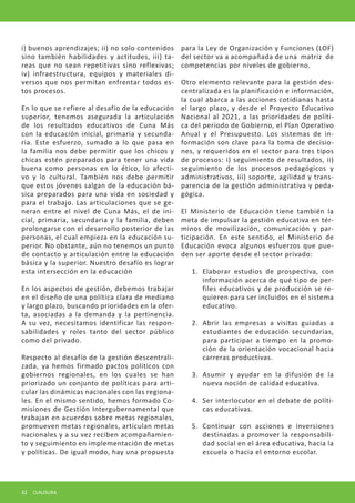 i) buenos aprendizajes; ii) no solo contenidos sino también habilidades y actitudes, iii) tareas que no sean repetitivas sino reflexivas; iv) infraestructura, equipos y materiales diversos que nos permitan enfrentar todos estos procesos. 
En lo que se refiere al desafío de la educación superior, tenemos asegurada la articulación de los resultados educativos de Cuna Más con la educación inicial, primaria y secundaria. Este esfuerzo, sumado a lo que pasa en la familia nos debe permitir que los chicos y chicas estén preparados para tener una vida buena como personas en lo ético, lo afectivo y lo cultural. También nos debe permitir que estos jóvenes salgan de la educación básica preparados para una vida en sociedad y para el trabajo. Las articulaciones que se generan entre el nivel de Cuna Más, el de inicial, primaria, secundaria y la familia, deben prolongarse con el desarrollo posterior de las personas, el cual empieza en la educación superior. No obstante, aún no tenemos un punto de contacto y articulación entre la educación básica y la superior. Nuestro desafío es lograr esta intersección en la educación 
En los aspectos de gestión, debemos trabajar en el diseño de una política clara de mediano y largo plazo, buscando prioridades en la oferta, asociadas a la demanda y la pertinencia. A su vez, necesitamos identificar las responsabilidades y roles tanto del sector público como del privado. 
Respecto al desafío de la gestión descentralizada, ya hemos firmado pactos políticos con gobiernos regionales, en los cuales se han priorizado un conjunto de políticas para articular las dinámicas nacionales con las regionales. En el mismo sentido, hemos formado Comisiones de Gestión Intergubernamental que trabajan en acuerdos sobre metas regionales, promueven metas regionales, articulan metas nacionales y a su vez reciben acompañamiento y seguimiento en implementación de metas y políticas. De igual modo, hay una propuesta para la Ley de Organización y Funciones (LOF) del sector va a acompañada de una matriz de competencias por niveles de gobierno. 
Otro elemento relevante para la gestión descentralizada es la planificación e información, la cual abarca a las acciones cotidianas hasta el largo plazo, y desde el Proyecto Educativo Nacional al 2021, a las prioridades de política del período de Gobierno, el Plan Operativo Anual y el Presupuesto. Los sistemas de información son clave para la toma de decisiones, y requeridos en el sector para tres tipos de procesos: i) seguimiento de resultados, ii) seguimiento de los procesos pedagógicos y administrativos, iii) soporte, agilidad y transparencia de la gestión administrativa y pedagógica. 
El Ministerio de Educación tiene también la meta de impulsar la gestión educativa en términos de movilización, comunicación y participación. En este sentido, el Ministerio de Educación evoca algunos esfuerzos que pueden ser aporte desde el sector privado: 
1. 
Elaborar estudios de prospectiva, con información acerca de qué tipo de perfiles educativos y de producción se requieren para ser incluidos en el sistema educativo. 
2. 
Abrir las empresas a visitas guiadas a estudiantes de educación secundarias, para participar a tiempo en la promoción de la orientación vocacional hacia carreras productivas. 
3. 
Asumir y ayudar en la difusión de la nueva noción de calidad educativa. 
4. 
Ser interlocutor en el debate de políticas educativas. 
5. 
Continuar con acciones e inversiones destinadas a promover la responsabilidad social en el área educativa, hacia la escuela o hacia el entorno escolar. 
32 CLAUSURA  
