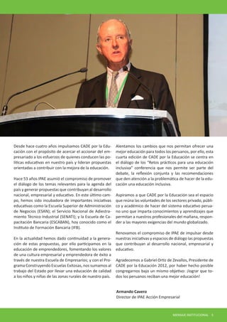 Desde hace cuatro años impulsamos CADE por la Educación con el propósito de acercar el accionar del empresariado a los esfuerzos de quienes conducen las políticas educativas en nuestro país y lideran propuestas orientadas a contribuir con la mejora de la educación. 
Hace 53 años IPAE asumió el compromiso de promover el diálogo de los temas relevantes para la agenda del país y generar propuestas que contribuyan al desarrollo nacional, empresarial y educativo. En este último campo, hemos sido incubadora de importantes iniciativas educativas como la Escuela Superior de Administración de Negocios (ESAN); el Servicio Nacional de Adiestramiento Técnico Industrial (SENATI); y la Escuela de Capacitación Bancaria (ESCABAN), hoy conocido como el Instituto de Formación Bancaria (IFB). 
En la actualidad hemos dado continuidad a la generación de estas propuestas, por ello participamos en la educación de emprendedores, fomentando los valores de una cultura empresarial y emprendedora de éxito a través de nuestra Escuela de Empresarios; y con el Programa Construyendo Escuelas Exitosas, nos sumamos al trabajo del Estado por llevar una educación de calidad a los niños y niñas de las zonas rurales de nuestro país. 
Alentamos los cambios que nos permitan ofrecer una mejor educación para todos los peruanos, por ello, esta cuarta edición de CADE por la Educación se centra en el diálogo de los “Retos prácticos para una educación inclusiva” conferencia que nos permite ser parte del debate, la reflexión conjunta y las recomendaciones que den atención a la problemática de hacer de la educación una educación inclusiva. 
Aspiramos a que CADE por la Educación sea el espacio que reúna las voluntades de los sectores privado, público y académico de hacer del sistema educativo peruano uno que imparta conocimientos y aprendizajes que permitan a nuestros profesionales del mañana, responder a las mayores exigencias del mundo globalizado. 
Renovamos el compromiso de IPAE de impulsar desde nuestras iniciativas y espacios de diálogo las propuestas que contribuyan al desarrollo nacional, empresarial y educativo. 
Agradecemos a Gabriel Ortiz de Zevallos, Presidente de CADE por la Educación 2012, por haber hecho posible congregarnos bajo un mismo objetivo: ¡lograr que todos los peruanos reciban una mejor educación! 
Armando Cavero 
Director de IPAE Acción Empresarial 
MENSAJE INSTITUCIONAL 5  
