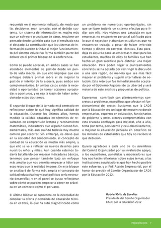 Gabriel Ortiz de Zevallos 
Presidente del Comité Organizador 
CADE por la Educación 2012 
PRESENTACI[ON 7 
requerida en el momento indicado, de modo que las decisiones sean tomadas con el debido sustento. Un sistema de información es mucho más que un software o una base de datos, requiere ser pensado desde su inicio para que el resultado sea el deseado. La contribución que los sistemas de información pueden brindar al mejor funcionamiento del sistema educativo forma también parte del debate en el primer bloque de la conferencia. 
Como se puede apreciar, en ambos casos se han abordado elementos de gestión desde un punto de vista macro, sin que ello implique que ese enfoque debiera primar sobre el de mejorar la gestión al interior de la escuela, pues ambos son complementarios. En ambos casos existe la necesidad y oportunidad de tomar acciones apropiadas y oportunas, y es esa la razón de haber seleccionado estos dos temas. 
El segundo bloque de la jornada está centrado en reflexionar sobre lo qué hoy significa calidad de la educación. Durante los últimos años, hemos medido la calidad educativa en términos de resultados en comprensión lectora y razonamiento matemático, indicadores que seguirán siendo fundamentales, más aún cuando todavía hay mucho camino por recorrer. Sin embargo, es obvio que en la sociedad del conocimiento, el concepto de calidad de la educación es mucho más amplio, y que ello se va a reflejar en nuevos desafíos para nuestros niños y niñas. Aún cuando estemos todavía batallando por mejorar indicadores básicos, tenemos que pensar también bajo un enfoque más amplio que nos permita empezar a lidiar con esos retos que la realidad impone. En este bloque se analizará de forma más amplia el concepto de calidad educativa hoy y qué políticas sería necesario desarrollar, y en el panel se busca reflexionar sobre cómo se pueden empezar a poner en práctica en un contexto como el peruano. 
El último bloque se concentra en la necesidad de conciliar la oferta y demanda de educación técnica en el Perú, lo que ha sido diagnosticado como un problema en numerosas oportunidades, sin que se logre todavía un sistema efectivo para lidiar con ello. Hoy vivimos una paradoja en que empresas no encuentren personal calificado para lo que sí necesitan y abundan estudiantes que no encuentran trabajo, a pesar de haber invertido tiempo y dinero en carreras técnicas. Esta paradoja es absurda para las empresas y cruel para los estudiantes, muchos de ellos de familias que han hecho un gran sacrificio para obtener una mejor educación. Para poder llegar a planteamientos concretos se ha optado por restringir la discusión a una sola región, de manera que sea más fácil mapear el problema y sugerir alternativas de solución. Este reto que fue inmediatamente aceptado por el Gobierno Regional de La Libertad y será materia de este análisis y propuestas de política. 
Esperamos contribuir con planteamientos concretos a problemas específicos que afectan el funcionamiento del sector. Buscamos que la CADE por la Educación sea un lugar de encuentro donde empresarios, expertos en educación, funcionarios de gobierno y otros actores comprometidos con esta cruzada confluyan para mejorar, año a año, tema por tema, persistente y casi obsesivamente, a mejorar la educación peruana en beneficio de los millones de estudiantes que hoy no reciben lo que debieran. 
Quiero agradecer a cada uno de los miembros del Comité Organizador por su invalorable apoyo; a los expositores, panelistas y moderadores que hoy nos harán reflexionar sobre estos temas; a las instituciones auspiciadoras que han hecho posible este esfuerzo, y a IPAE Acción Empresarial, por el honor de presidir el Comité Organizador de CADE por la Educación 2012.  
