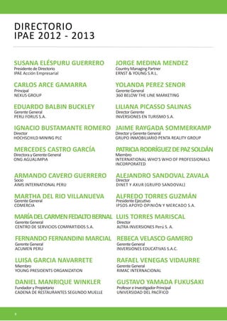CARLOS ARCE GAMARRA 
YOLANDA PEREZ SENOR 
SUSANA ELÉSPURU GUERRERO 
JORGE MEDINA MENDEZ 
MARTHA DEL RIO VILLANUEVA 
ALFREDO TORRES GUZMÁN 
MARÍA DEL CARMEN FEDALTO BERNAL 
LUIS TORRES MARISCAL 
MERCEDES CASTRO GARCÍA 
PATRICIA RODRÍGUEZ DE PAZ SOLDÁN 
IGNACIO BUSTAMANTE ROMERO 
JAIME RAYGADA SOMMERKAMP 
EDUARDO BALBIN BUCKLEY 
LILIANA PICASSO SALINAS 
ARMANDO CAVERO GUERRERO 
ALEJANDRO SANDOVAL ZAVALA 
Principal 
NEXUS GROUP 
Gerente General 
360 BELOW THE LINE MARKETING 
Presidente de Directorio 
IPAE Acción Empresarial 
Country Managing Partner 
ERNST & YOUNG S.R.L. 
Gerente General 
COMERCIA 
Presidente Ejecutivo 
IPSOS APOYO OPINIÓN Y MERCADO S.A. 
Gerente General 
CENTRO DE SERVICIOS COMPARTIDOS S.A. 
Director 
ALTRA INVERSIONES Perú S. A. 
Directora y Gerente General 
ONG AGUALIMPIA 
Miembro 
INTERNATIONAL WHO’S WHO OF PROFESSIONALS INCORPORATED 
Director 
HOCHSCHILD MINING PLC 
Director y Gerente General 
GRUPO INMOBILIARIO PENTA REALITY GROUP 
Gerente General 
PERU FORUS S.A. 
Director Gerente 
INVERSIONES EN TURISMO S.A. 
Socio 
AIMS INTERNATIONAL PERU 
Director 
DINET Y AXUR (GRUPO SANDOVAL) 
DIRECTORIO 
IPAE 2012 - 2013 
FERNANDO FERNANDINI MARCIAL 
REBECA VELASCO GAMERO 
DANIEL MANRIQUE WINKLER 
GUSTAVO YAMADA FUKUSAKI 
Gerente General 
ACUMEN PERU 
Gerente General 
INVERSIONES EDUCATIVAS S.A.C. 
Fundador y Propietario 
CADENA DE RESTAURANTES SEGUNDO MUELLE 
Profesor e Investigador Principal 
UNIVERSIDAD DEL PACÍFICO 
LUISA GARCIA NAVARRETE 
RAFAEL VENEGAS VIDAURRE 
Miembro 
YOUNG PRESIDENTS ORGANIZATION 
Gerente General 
RIMAC INTERNACIONAL 
8  