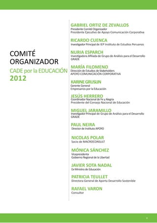 RICARDO CUENCA 
GABRIEL ORTIZ DE ZEVALLOS 
MIGUEL JARAMILLO 
PAUL NEIRA 
KARINE GRUSLIN 
MARÍA FILOMENO 
NURIA ESPARCH 
JESÚS HERRERO 
Investigador Principal de IEP Instituto de Estudios Peruanos 
Presidente Comité Organizador 
Presidente Ejecutivo de Apoyo Comunicación Corporativa 
Investigador Principal de Grupo de Análisis para el Desarrollo GRADE 
Director de Instituto APOYO 
Gerente General 
Empresarios por la Educación 
Dirección de Estudios de Stakeholders 
APOYO COMUNICACIÓN CORPORATIVA 
Investigadora Afiliada de Grupo de Análisis para el Desarrollo GRADE 
Coordinador Nacional de Fe y Alegria 
Presidente del Consejo Nacional de Educación 
COMITÉ 
ORGANIZADOR 
CADE por la EDUCACIÓN 
2012 
NICOLAS POLAR 
PATRICIA TEULLET 
RAFAEL VARON 
JAVIER SOTA NADAL 
Socio de MACROCONSULT 
Directora General de Aporta Desarrollo Sostenible 
Consultor 
Ex Ministro de Educación 
MÓNICA SÁNCHEZ 
Vicepresidenta 
Gobierno Regional de la Libertad 
9  