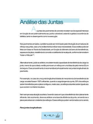 A
AnálisedasJuntas
sjuntasdospavimentosdeconcretorevestem-sedeespecialinteresse
emfunçãodeserpotencialmenteseupontovulnerável,estandosujeitasàocorrênciade
defeitos,tantonodesempenhocomonaexecução.
Nospavimentosarmados,oproblemapodeserminimizadopelaintroduçãodearmadurasde
reforçonasjuntas,casoumaanáliseteóricaindicaressanecessidade.Essaanálisepodeser
feitacombasenaTeoriadaElasticidade,emfunçãododiâmetrodabarradetransferência,
espessuradaplaca,resistênciadoconcretoecoeficientederecalquek,conformedemonstram
YodereWitczak(10)
.
Alternativamente,pode-searbitrarumadeterminadacapacidadedetransferênciadecargana
junta,menordoqueaideal,eentãopromoverumreforçoemumafaixadepelomenos50cm
delargura.Esseprocedimentoérecomendávelprincipalmentenasjuntaslongitudinaisdo
pavimento.
Porexemplo,nocasodeumajuntalongitudinaldotadademecanismosdetransferênciade
carga:seestesfossem100%eficientes,quandoacargatangenciaajunta,50%dosesforços
seriamtransferidosparaaplacacontíguae,nestecaso,osesforçosatuantesseriamiguaisaos
queocorremnointeriordaplaca.
Nemsempreessasituaçãoacontece,havendocasosemqueatransferêncianãoéplenamente
eficiente.Istoocorrendo,deve-searbitrarumataxadeeficiênciadajunta,armando-sea
placaparaabsorverorestantedosesforços.Essesesforçospodemsertomadoscomosendo;
Para juntas longitudinais:
Mjl
= Mb
(1 -
200
)
10
 