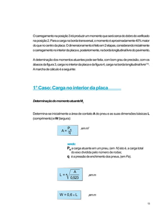 sendo:
PR
acargaatuanteemumpneu,(em N)istoé,acargatotal
do eixo dividida pelo número de rodas;
q éapressãodeenchimentodospneus,(emPa).
Ocarregamentonaposição3iráproduzirummomentoqueserácercadodobrodoverificado
naposição2.Paraacarganabordatransversal,omomentoéaproximadamente40%maior
doquenocentrodaplaca.Odimensionamentoéfeitoem2etapas,considerandoinicialmente
ocarregamentonointeriordaplacae,posteriormente,nabordalongitudinallivredopavimento.
Adeteminaçãodosmomentosatuantespodeserfeita,combomgraudeprecisão,comos
ábacosdafigura3,carganointeriordaplacaedafigura4,carganabordalongitudinallivre(10)
.
Amarchadecálculoéaseguinte:
1° Caso: Carga no interior da placa
DeterminaçãodomomentoatuanteMi
Determina-se inicialmente a área de contato A do pneu e as suas dimensões básicas L
(comprimento)eW(largura):
A =
PR
,emm2
q
L =
A
,emm
0,523
W = 0,6 X L ,emm
13
 