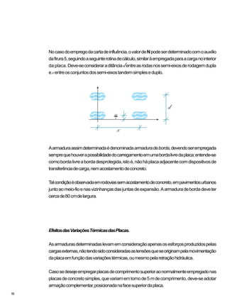 16
Nocasodoempregodacartadeinfluência,ovalordeNpodeserdeterminadocomoauxílio
dafirura5,seguindoaseguinterotinadecálculo,similaràempregadaparaacarganointerior
da placa. Deve-seconsideraraditânciadentreasrodasnossemi-eixosderodagemdupla
exentreosconjuntosdossemi-eixostandemsimpleseduplo.
Aarmaduraassimdeterminadaédenominadaarmaduradeborda,devendoserempregada
semprequehouverapossibilidadedocarregamentoemumabordalivredaplaca;entende-se
comobordalivreabordadesprotegida,istoé,nãoháplacaadjacentecomdispositivosde
transferênciadecarga,nemacostamentodeconcreto.
Talcondiçãoéobservadaemrodoviassemacostamentodeconcreto,empavimentosurbanos
juntoaomeio-fioenasvizinhançasdasjuntasdeexpansão.Aarmaduradebordadeveter
cercade80cmdelargura.
EfeitosdasVariaçõesTérmicasdasPlacas.
Asarmadurasdeterminadaslevamemconsideraçãoapenasosesforçosproduzidospelas
cargasexternas,nãotendosidoconsideradasastensõesqueseoriginampelamovimentação
daplacaemfunçãodasvariaçõestérmicas,oumesmopelaretraçãohidráulica.
Casosedesejeempregarplacasdecomprimentosuperioraonormalmenteempregadonas
placasdeconcretosimples,quevariamemtornode5mdecomprimento,deve-seadotar
armaçãocomplementar,posicionadanafacesuperiordaplaca.
 