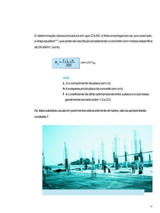 A deteminação dessa armaduraem aço CA-60, é feita empregando-se, por exemplo,
adragequation(13)
,quepodeserescritajáconsiderandooconcretocommassaespecífica
de24kN/m3
,como:
onde:
L éocomprimentodaplaca(emm);
h éaespessuradaplacadeconcreto(emcm);
f éocoeficientedeatritoadimensionalentreaplacaeasub-base,
geralmentetomadoentre1,5e2,0.
As telassoldadasusuaisempavimentosestruturalmentearmados,sãoasapresentadas
natabela7.
As
= f x L x h ,em cm2
/m
333
17
 