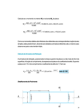 Comoosmomentosobtidossãoinferioresdosreferentesaoscorrespondentesàaçãodoeixo
simples,estespredominam,devendoseradotadaaarmadurareferenteaele;omesmocaso
observa-separaoeixotandemtriplo.
CálculodaArmaduradeRetração
Aarmaduraderetração,posicionadanoterçosuperiordaplacaeanãomaisde5cmda
superfície,éfunçãodocomprimento,daespessuradaplacaedocoeficientedeatrito.Supondo
aplacacom15mdecomprimentoecoeficientedeatritode1,7tem-se:
DetalhamentodoPavimento
Calcula-se o momento no interior Mi
e na borda Mb
da placa:
10.000
10.000
Mb
= 590 x 0,7 x 10
6
x 0,65
2
= 17.449 N x m/m ≅ 175,0 tf x cm/m
tabela 7
As
= f x L x h = 1,7 x 15 x 16 = 1,23 cm2
/m tela Q 138
333 333
23
Mi
= 320 x 0,7 x 10
6
x 0,65
2
= 9.464 N x m/m ≅ 94,6 tf x cm/m
 
