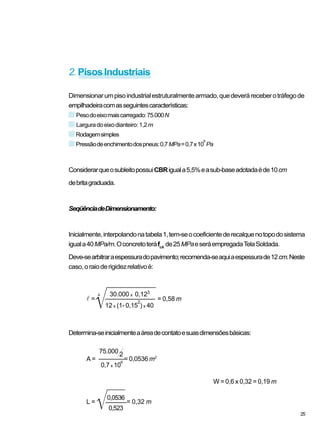 2.PisosIndustriais
Dimensionarumpisoindustrialestruturalmentearmado,quedeveráreceberotráfegode
empilhadeiracomasseguintescaracterísticas:
Pesodoeixomaiscarregado:75.000N
Larguradoeixodianteiro:1,2m
Rodagemsimples
Pressãodeenchimentodospneus:0,7MPa=0,7x10
6
Pa
ConsiderarqueosubleitopossuiCBRiguala5,5%easub-baseadotadaéde10cm
debritagraduada.
SeqüênciadeDimensionamento:
Inicialmente,interpolandonatabela1,tem-seocoeficientederecalquenotopodosistema
iguala40MPa/m.Oconcretoteráfck
de25MPaeseráempregadaTelaSoldada.
Deve-searbitraraespessuradopavimento;recomenda-seaquiaespessurade12cm.Neste
caso,oraioderigidezrelativoé:
Determina-seinicialmenteaáreadecontatoesuasdimensõesbásicas:
W = 0,6 x 0,32 = 0,19 m
l =
30.000 x 0,123
= 0,58 m
12 x (1- 0,15
2
) x 40
A =
75.000 2
= 0,0536 m2
0,7 x 10
6
L = = 0,32 m
0,523
25
0,0536
 