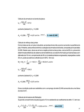 CálculodaArmaduradeRetração:
Supondocomprimentodaplacaiguala15meadotando-secoeficientedeatrito1,7,tem-se:
Cálculodoreforçodasjuntas
Comotrata-sedeumpisoindustrial,asbordaslivresirãoocorrersomentenaperiferiado
piso.Portanto,seriaanti-econômicoaadoçãodaarmaduradeborda,compostaporduastelas
Q246.Nestecaso,deve-searmararegiãopróximadasjuntas,cercade80cm,prevendo
determinadaeficiênciadosistemadetransferência;seesteforformadoporbarraslisascom
diâmetrode16mm,comprimentode50cm(metadepintadaeengraxada),espaçadasacada
30cm,pode-seestimaraeficiênciaem65%.Tem-se:
Essa condição pode ser satisfeita com o emprego da tela Q 246 acrescida de uma faixa
de tela Q61.
Cálculodaarmaduranabordadaplaca:
tabela 7
k6
= 100 x 9
2
= 57,0
portanto (tabela 6): k3
= 0,296
As
= 0,296 x
142 = 4,67 cm2
/m 2 x tela Q 246
142
9
200
Mj
= Mb
(1 - ) = 142 (1 - 65 ) = 95,8 tf x cm/m
200
k6
= 100 x 9
2
= 84,5
95,8
portanto (tabela 6): k3
= 0,288
As
= 0,288 x
95,8 = 3.07 cm2
/m
9
tabela 7
As
= f x L x h = 1,7 x 15 x 12 = 0,92 cm2
/m tela Q 92
333 333
27
 