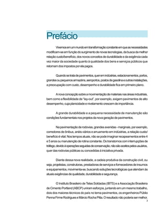 Prefácio
Vivemosemummundoemtransformaçãoconstanteemqueasnecessidades
modificam-seemfunçãodosurgimentodenovastecnologias,dabuscadamelhor
relaçãocusto/benefício,dosnovosconceitosdedurabilidadeedaexigênciacada
vez maior da sociedade quanto à qualidade dos bens e serviços públicos que
retornamdosimpostosporelapagos.
Quandosetratadepavimentos,queremindústrias,estacionamentos,portos,
grandesoupequenosarmazéns,aeroportos,postosdegasolinaeoutrasinstalações,
apreocupaçãocomcusto,desempenhoedurabilidadeficaemprimeiroplano.
Anovaconcepçãosobreamovimentaçãodemateriaisnasáreasindustriais,
bem como a flexibilidade de “lay-out”, por exemplo, exigem pavimentos de alto
desempenho,cujaplanicidadeenivelamentocrescemdeimportância.
A grande durabilidade e a pequena necessidade de manutenção são
condiçõesfundamentaisnosprojetosdanovageraçãodepavimentos.
Napavimentaçãoderodovias,grandesavenidas-marginais,porexemplo,
corredoresdeônibus,anéisviáriosearruamentoemindústrias,arelaçãocusto/
benefícioévital.Nostemposatuais,nãosepodeimaginarrecapeamentosentre4
e5anosoumanutençãoderotinaconstante.Ostranstornoscominterrupçõesde
tráfego,devidoàoperaçõesseguidasdeconservação,nãosãoaceitospelosusuários,
querdasrodoviaspúblicasouconcedidasàiniciativaprivada.
Diante dessa nova realidade, a cadeia produtiva da construção civil, ou
seja,projetistas,construtoras,prestadorasdeserviçosefornecedoresdeinsumos
eequipamentos,movimenta-se,buscandosoluçõestecnológicasqueatendamàs
atuaisexigênciasdequalidade,durabilidadeesegurança.
O Instituto Brasileiro de Telas Soldadas (IBTS) e a Associação Brasileira
deCimentoPortland(ABCP)uniramesforços,juntandoemummesmotrabalho,
dois dos maiores técnicos do país no tema pavimentos, os engenheiros Públio
PennaFirmeRodrigueseMárcioRochaPitta.Oresultadonãopoderiasermelhor.
3
 