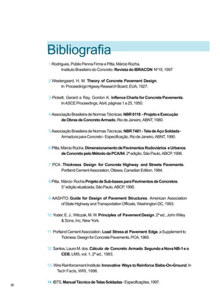 Bibliografia
1.Rodrigues,PúblioPennaFirmeePitta,MárcioRocha.
Instituto Brasileiro do Concreto. Revista do IBRACON N0
19, 1997
2.Westergaard, H. M. Theory of Concrete Pavement Design.
In ProceedingsHigwayResearchBoard,EUA,1927.
3.Pickett, Gerard e Ray, Gordon K. InflenceChartsfor ConcretePavements.
InASCEProceedings,Abril,páginas1a25,1950.
4.AssociaçãoBrasileiradeNormasTécnicas.NBR6118 -ProjetoeExecução
deObrasdeConcretoArmado,RiodeJaneiro,ABNT,1980.
5.AssociaçãoBrasileiradeNormasTécnicas.NBR7481-TeladeAçoSoldada-
ArmaduraparaConcreto-Especificação,RiodeJaneiro,ABNT,1990.
6.Pitta,MárcioRocha.DimensionamentodePavimentosRodoviários eUrbanos
deConcretopeloMétododaPCA/84.2ªedição,SãoPaulo,ABCP,1996.
7.PCA:Thickness Design for Concrete Highway and Streets Pavements.
PortlandCementAssociation,Ottawa,CanadianEdition,1984.
8.Pitta, Márcio Rocha.ProjetodeSub-basesparaPavimentosdeConcretos.
5°ediçãoatualizada,SãoPaulo,ABCP,1990.
9.AASHTO: Guide for Design of Pavement Structures. American Association
ofStateHighwayandTransportationOfficials,WashingtonDC,1993.
10.Yoder,E.J.,Witczak,M.W.Principles of PavementDesign.2ªed.,JohnWiley
& Sons, Inc, New York.
11. PortlandCementAssociation.Load Stressat Pavement Edge,aSupplementto
Tickness DesignforConcretePavements,PCA,1969.
12.Santos,LauroM.dos.Cálculo de Concreto Armado SegundoaNovaNB-1eo
CEB, LMS, vol. 1, 2ª ed., 1983.
13. WireReinforcementInstitute:Innovative WaystoReinforceSlabs-On-Ground.In
Tech Facts, WRI, 1996.
14.IBTS.ManualTécnicodeTelasSoldadas-Especificações,1997.
30
 