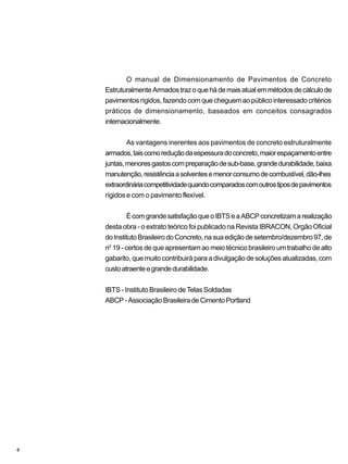 O manual de Dimensionamento de Pavimentos de Concreto
EstruturalmenteArmadostrazoquehádemaisatualemmétodosdecálculode
pavimentos rígidos, fazendo com que cheguem ao público interessado critérios
práticos de dimensionamento, baseados em conceitos consagrados
internacionalmente.
As vantagens inerentes aos pavimentos de concreto estruturalmente
armados,taiscomoreduçãodaespessuradoconcreto,maiorespaçamentoentre
juntas,menoresgastoscompreparaçãodesub-base,grandedurabilidade,baixa
manutenção,resistênciaasolventesemenorconsumodecombustível,dão-lhes
extraordináriacompetitividadequandocomparadoscomoutrostiposdepavimentos
rígidos e com o pavimento flexível.
ÉcomgrandesatisfaçãoqueoIBTSeaABCPconcretizamarealização
desta obra - o extrato teórico foi publicado na Revista IBRACON, Orgão Oficial
doInstitutoBrasileirodoConcreto,nasuaediçãodesetembro/dezembro97,de
n0
19 - certos de que apresentam ao meio técnico brasileiro um trabalho de alto
gabarito, que muito contribuirá para a divulgação de soluções atualizadas, com
custoatraenteegrandedurabilidade.
IBTS - Instituto Brasileiro de Telas Soldadas
ABCP-AssociaçãoBrasileiradeCimentoPortland
4
 