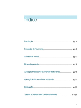 Índice
Introdução................................................................................................. pg. 7
FundaçãodoPavimento......................................................................... pg. 8
AnálisedasJuntas................................................................................... pg.10
Dimensionamento................................................................................... pg.12
AplicaçãoPráticaemPavimentosRodoviários............................. pg.18
AplicaçãoPráticaemPisosIndustriais............................................ pg.25
Bibliografia............................................................................................. pg.30
TabelaseGráficosparaDimensionamento.................................... 3a
capa
5
 