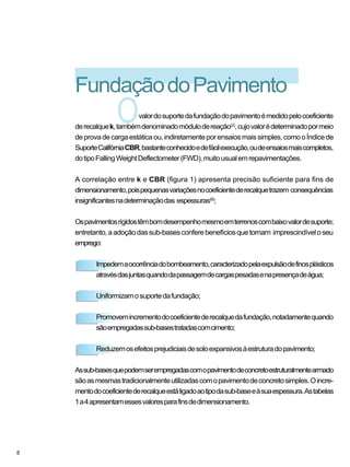 O
FundaçãodoPavimento
valordosuportedafundaçãodopavimentoémedidopelocoeficiente
derecalquek,tambémdenominadomódulodereação(2)
,cujovalorédeterminadopormeio
deprovadecargaestáticaou,indiretamenteporensaiosmaissimples,comooÍndicede
SuporteCalifórniaCBR,bastanteconhecidoedefácilexecução,oudeensaiosmaiscompletos,
dotipoFallingWeightDeflectometer(FWD),muitousualemrepavimentações.
A correlação entre k e CBR (figura 1) apresenta precisão suficiente para fins de
dimensionamento,poispequenasvariaçõesnocoeficientederecalquetrazem consequências
insignificantesnadeterminaçãodas espessuras(6)
;
Ospavimentosrígidostêmbomdesempenhomesmoemterrenoscombaixovalordesuporte;
entretanto,aadoçãodassub-basesconferebenefíciosquetornam imprescindíveloseu
emprego:
Impedemaocorrênciadobombeamento,caracterizadopelaexpulsãodefinosplásticos
atravésdasjuntasquandodapassagemdecargaspesadasenapresençadeágua;
Uniformizamosuportedafundação;
Promovemincrementodocoeficientederecalquedafundação,notadamentequando
sãoempregadassub-basestratadascomcimento;
Reduzemosefeitosprejudiciaisdesoloexpansivosàestruturadopavimento;
Assub-basesquepodemserempregadascomopavimentodeconcretoestruturalmentearmado
sãoasmesmastradicionalmenteutilizadascomopavimentodeconcretosimples.Oincre-
mentodocoeficientederecalqueestáligadoaotipodasub-baseeàsuaespessura.Astabelas
1a4apresentamessesvaloresparafinsdedimensionamento.
8
 