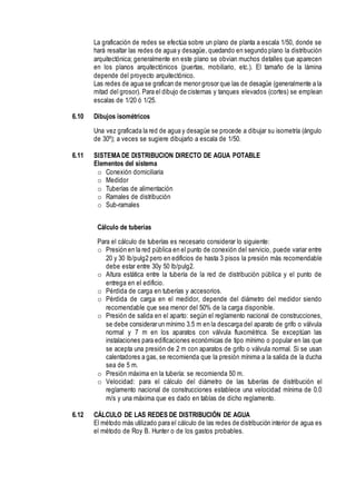La graficación de redes se efectúa sobre un plano de planta a escala 1/50, donde se
hará resaltar las redes de agua y desagüe, quedando en segundo plano la distribución
arquitectónica; generalmente en este plano se obvian muchos detalles que aparecen
en los planos arquitectónicos (puertas, mobiliario, etc.). El tamaño de la lámina
depende del proyecto arquitectónico.
Las redes de agua se grafican de menor grosor que las de desagüe (generalmente a la
mitad del grosor). Para el dibujo de cisternas y tanques elevados (cortes) se emplean
escalas de 1/20 ó 1/25.
6.10 Dibujos isométricos
Una vez graficada la red de agua y desagüe se procede a dibujar su isometría (ángulo
de 30º); a veces se sugiere dibujarlo a escala de 1/50.
6.11 SISTEMA DE DISTRIBUCION DIRECTO DE AGUA POTABLE
Elementos del sistema
o Conexión domiciliaria
o Medidor
o Tuberías de alimentación
o Ramales de distribución
o Sub-ramales
Cálculo de tuberías
Para el cálculo de tuberías es necesario considerar lo siguiente:
o Presión en la red pública en el punto de conexión del servicio, puede variar entre
20 y 30 lb/pulg2 pero en edificios de hasta 3 pisos la presión más recomendable
debe estar entre 30y 50 lb/pulg2.
o Altura estática entre la tubería de la red de distribución pública y el punto de
entrega en el edificio.
o Pérdida de carga en tuberías y accesorios.
o Pérdida de carga en el medidor, depende del diámetro del medidor siendo
recomendable que sea menor del 50% de la carga disponible.
o Presión de salida en el aparto: según el reglamento nacional de construcciones,
se debe considerar un mínimo 3.5 m en la descarga del aparato de grifo o válvula
normal y 7 m en los aparatos con válvula fluxométrica. Se exceptúan las
instalaciones para edificaciones económicas de tipo mínimo o popular en las que
se acepta una presión de 2 m con aparatos de grifo o válvula normal. Si se usan
calentadores a gas, se recomienda que la presión mínima a la salida de la ducha
sea de 5 m.
o Presión máxima en la tubería: se recomienda 50 m.
o Velocidad: para el cálculo del diámetro de las tuberías de distribución el
reglamento nacional de construcciones establece una velocidad mínima de 0.0
m/s y una máxima que es dado en tablas de dicho reglamento.
6.12 CÁLCULO DE LAS REDES DE DISTRIBUCIÓN DE AGUA
El método más utilizado para el cálculo de las redes de distribución interior de agua es
el método de Roy B. Hunter o de los gastos probables.
 