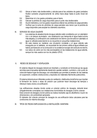 8.3 Ubicar el tramo más desfavorable y calcular para el las unidades de gasto (unidades
Hunter) sumando progresivamente de arriba hacia abajo hasta el punto inicial del
tramo.
8.4 Determinar el o los gastos probables para el tramo.
8.5 Calcular la pérdida de carga disponible para el punto más desfavorable.
8.6 Asumir diámetros y con los gastos respectivos obtener las pérdidas de carga parciales.
8.7 Verificar que la suma de pérdidas de carga parciales sea menor que la perdida de
carga disponible para aceptar los diámetros asumidos.
IX. SERVICIO DE AGUA CALIENTE
9.1 Los sistemas de abastecimiento de agua caliente están constituidos por un calentador
con o sin tanque acumulador, una canalización que transporta el agua hasta la toma
más alejada y a continuación una canalización de retorno que devuelve al calentado el
agua no utilizada (esta tubería no es requerida en pequeñas instalaciones).
9.2 De esta manera se mantiene una circulación constante y el agua caliente sale
enseguida por el artefacto, sin necesidad de dar primero salida al agua enfriada que
habría permanecido en la conducción si no existiera el escape del conducto de retorno.
9.3 Los tubos de cobre son los más aconsejables en las instalaciones de agua caliente,
aunque los más usados son los de plástico CPVC.
X. REDES DE DESAGUE Y VENTILACION
El sistema integral de desagüe deberá ser diseñado y construido en forma tal que las aguas
servidas sean evacuadas rápidamente desde todo aparato sanitario, sumidero u otro punto de
colección hasta el lugar de descarga, con velocidades que permitan el arrastre de las materias
en suspensión, evitando obstrucciones y depósitos de materiales fácilmente putrescibles.
El sistema deberá prever diferentes puntos de ventilación, distribuidos de tal forma que impidan
la formación de vacíos o alzas de presión que pudieran hacer descargar las trampas o
introducir malos olores a la edificación.
Las edificaciones situadas donde exista un colector público de desagüe, deberán tener
obligatoriamente conectadas sus instalaciones domiciliarias de desagüe a dicho colector.
Esta conexión de desagüe a la red pública se realiza mediante caja de albañilería o buzón de
dimensiones y de profundidad apropiada.
El diámetro del colector principal de desagüe de una edificación debe calcularse para las
condiciones de máxima descarga.
XI. TIPOS DE PIEZAS EMPLEADAS EN LA INSTALACIÓN SANITARIA
 