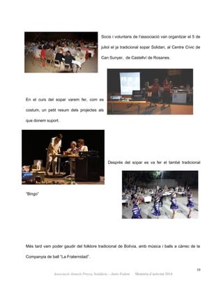 Socis i voluntaris de l’associació van organitzar el 5 de
juliol el ja tradicional sopar Solidari, al Centre Cívic de
Can Sunyer, de Castellví de Rosanes.
En el curs del sopar varem fer, com es
costum, un petit resum dels projectes als
que donem suport.
Després del sopar es va fer el també tradicional
“Bingo”
Més tard vam poder gaudir del folklore tradicional de Bolívia, amb música i balls a càrrec de la
Companyia de ball “La Fraternidad”.
10
Associació Atenció Precoç Solidària – Junts Podem. Memòria d’activitat 2014
 