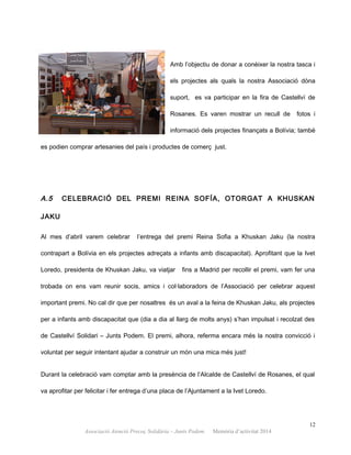 Amb l’objectiu de donar a conèixer la nostra tasca i
els projectes als quals la nostra Associació dóna
suport, es va participar en la fira de Castellví de
Rosanes. Es varen mostrar un recull de fotos i
informació dels projectes finançats a Bolívia; també
es podien comprar artesanies del país i productes de comerç just.
A.5 CELEBRACIÓ DEL PREMI REINA SOFÍA, OTORGAT A KHUSKAN
JAKU
Al mes d’abril varem celebrar l’entrega del premi Reina Sofia a Khuskan Jaku (la nostra
contrapart a Bolívia en els projectes adreçats a infants amb discapacitat). Aprofitant que la Ivet
Loredo, presidenta de Khuskan Jaku, va viatjar fins a Madrid per recollir el premi, vam fer una
trobada on ens vam reunir socis, amics i col·laboradors de l’Associació per celebrar aquest
important premi. No cal dir que per nosaltres és un aval a la feina de Khuskan Jaku, als projectes
per a infants amb discapacitat que (dia a dia al llarg de molts anys) s’han impulsat i recolzat des
de Castellví Solidari – Junts Podem. El premi, alhora, referma encara més la nostra convicció i
voluntat per seguir intentant ajudar a construir un món una mica més just!
Durant la celebració vam comptar amb la presència de l’Alcalde de Castellví de Rosanes, el qual
va aprofitar per felicitar i fer entrega d’una placa de l’Ajuntament a la Ivet Loredo.
12
Associació Atenció Precoç Solidària – Junts Podem. Memòria d’activitat 2014
 