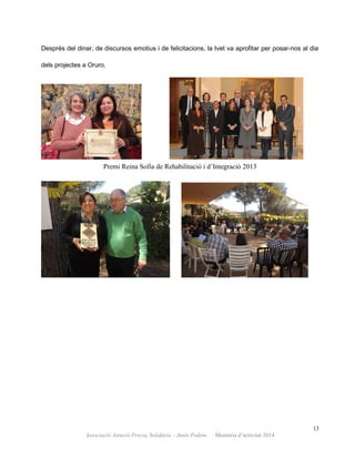 Després del dinar, de discursos emotius i de felicitacions, la Ivet va aprofitar per posar-nos al dia
dels projectes a Oruro.
Premi Reina Sofia de Rehabilitació i d’Integració 2013
13
Associació Atenció Precoç Solidària – Junts Podem. Memòria d’activitat 2014
 