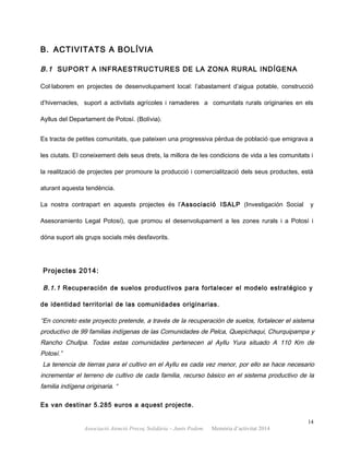 B. ACTIVITATS A BOLÍVIA
B.1 SUPORT A INFRAESTRUCTURES DE LA ZONA RURAL INDÍGENA
Col·laborem en projectes de desenvolupament local: l’abastament d’aigua potable, construcció
d’hivernacles, suport a activitats agrícoles i ramaderes a comunitats rurals originaries en els
Ayllus del Departament de Potosí. (Bolívia).
Es tracta de petites comunitats, que pateixen una progressiva pèrdua de població que emigrava a
les ciutats. El coneixement dels seus drets, la millora de les condicions de vida a les comunitats i
la realització de projectes per promoure la producció i comercialització dels seus productes, està
aturant aquesta tendència.
La nostra contrapart en aquests projectes és l’Associació ISALP (Investigación Social y
Asesoramiento Legal Potosí), que promou el desenvolupament a les zones rurals i a Potosí i
dóna suport als grups socials més desfavorits.
Projectes 2014:
B.1.1 Recuperación de suelos productivos para fortalecer el modelo estratégico y
de identidad territorial de las comunidades originarias.
“En concreto este proyecto pretende, a través de la recuperación de suelos, fortalecer el sistema
productivo de 99 familias indígenas de las Comunidades de Pelca, Quepichaqui, Churquipampa y
Rancho Chullpa. Todas estas comunidades pertenecen al Ayllu Yura situado A 110 Km de
Potosí.”
La tenencia de tierras para el cultivo en el Ayllu es cada vez menor, por ello se hace necesario
incrementar el terreno de cultivo de cada familia, recurso básico en el sistema productivo de la
familia indígena originaria. “
Es van destinar 5.285 euros a aquest projecte.
14
Associació Atenció Precoç Solidària – Junts Podem. Memòria d’activitat 2014
 
