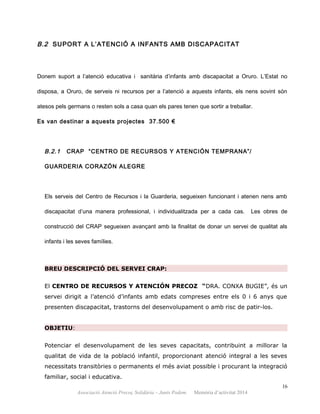 B.2 SUPORT A L’ATENCIÓ A INFANTS AMB DISCAPACITAT
Donem suport a l’atenció educativa i sanitària d’infants amb discapacitat a Oruro. L’Estat no
disposa, a Oruro, de serveis ni recursos per a l’atenció a aquests infants, els nens sovint són
atesos pels germans o resten sols a casa quan els pares tenen que sortir a treballar.
Es van destinar a aquests projectes 37.500 €
B.2.1 CRAP “CENTRO DE RECURSOS Y ATENCIÓN TEMPRANA”/
GUARDERIA CORAZÓN ALEGRE
Els serveis del Centro de Recursos i la Guarderia, segueixen funcionant i atenen nens amb
discapacitat d’una manera professional, i individualitzada per a cada cas. Les obres de
construcció del CRAP segueixen avançant amb la finalitat de donar un servei de qualitat als
infants i les seves famílies.
BREU DESCRIPCIÓ DEL SERVEI CRAP:
El CENTRO DE RECURSOS Y ATENCIÓN PRECOZ “DRA. CONXA BUGIE”, és un
servei dirigit a l’atenció d’infants amb edats compreses entre els 0 i 6 anys que
presenten discapacitat, trastorns del desenvolupament o amb risc de patir-los.
OBJETIU:
Potenciar el desenvolupament de les seves capacitats, contribuint a millorar la
qualitat de vida de la població infantil, proporcionant atenció integral a les seves
necessitats transitòries o permanents el més aviat possible i procurant la integració
familiar, social i educativa.
16
Associació Atenció Precoç Solidària – Junts Podem. Memòria d’activitat 2014
 