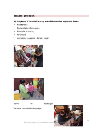 SERVEIS QUE DÓNA:
a) Programa d’ Atenció precoç ambulatori en les següents àrees
 Fisioteràpia
 Comunicació i llenguatge
 Estimulació precoç
 Psicologia
 Animació, recreació, dansa i esport
Servei de fisioteràpia
Servei de comunicació i llenguatge
17
Associació Atenció Precoç Solidària – Junts Podem. Memòria d’activitat 2014
 