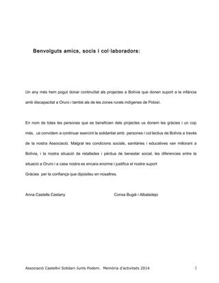 Benvolguts amics, socis i col·laboradors:
Un any més hem pogut donar continuïtat als projectes a Bolívia que donen suport a la infància
amb discapacitat a Oruro i també als de les zones rurals indígenes de Potosí.
En nom de totes les persones que es beneficien dels projectes us donem les gràcies i un cop
més, us convidem a continuar exercint la solidaritat amb persones i col·lectius de Bolívia a través
de la nostra Associació. Malgrat les condicions socials, sanitàries i educatives van millorant a
Bolívia, i la nostra situació de retallades i pèrdua de benestar social, les diferencies entre la
situació a Oruro i a casa nostra es encara enorme i justifica el nostre suport
Gràcies per la confiança que dipositeu en nosaltres.
Anna Castells Castany Conxa Bugié i Albaladejo
Associació Castellví Solidari-Junts Podem. Memòria d’activitats 2014 2
 