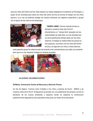 para los niños del Centro de Día. Este espacio se realiza adaptando el ambiente se Psicología, a
pesar de ser actividad para todos los niños del centro de Día se prioriza el trabajo con los niños
graves y a su vez se pretende trabajar de manera individual con objetivos específicos y grupal
con el apoyo de los internos de fisioterapia.
TIEMPO LIBRE: Carmen Arévalo brinda un
tiempito a nuestros niños del C.R.A.P.
ofreciéndonos un “ tiempo libre” apoyada con las
responsables de cada área, es una actividad que
se venía planificando tiempo atrás con los niños
externos, el trabajo se realiza todos los jueves en
dos espacios, el primero con los niños del Centro
de Día y el segundo con niños y niñas externos,
este pequeño grupo fue seleccionado de acuerdo a las características que cada uno presenta
pero que a su vez requieren trabajar en terapias grupales.
ALGUNAS CELEBRACIONES
28 Marzo: Aniversario Centro de Recursos y Atención Precoz
Un día de alegría. Tuvimos como invitados a los niños y jóvenes de Kurmi, AMICA y de
nuestros niños del C.R.A.P. Empezamos la jornada con una celebración Eucarística, se hizo la
bendición de los nuevos ambientes y espacios donde se realizaría la construcción
posteriormente degustamos dos exquisitas tortas junto con todos de la asociación.
20
Associació Atenció Precoç Solidària – Junts Podem. Memòria d’activitat 2014
 