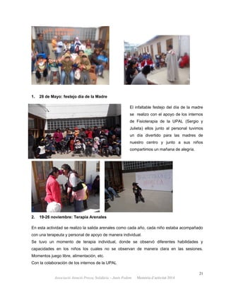 1. 28 de Mayo: festejo día de la Madre
El infaltable festejo del día de la madre
se realizo con el apoyo de los internos
de Fisioterapia de la UPAL (Sergio y
Julieta) ellos junto al personal tuvimos
un día divertido para las madres de
nuestro centro y junto a sus niños
compartimos un mañana de alegría.
2. 19-26 noviembre: Terapia Arenales
En esta actividad se realizo la salida arenales como cada año, cada niño estaba acompañado
con una terapeuta y personal de apoyo de manera individual.
Se tuvo un momento de terapia individual, donde se observó diferentes habilidades y
capacidades en los niños los cuales no se observan de manera clara en las sesiones.
Momentos juego libre, alimentación, etc.
Con la colaboración de los internos de la UPAL
21
Associació Atenció Precoç Solidària – Junts Podem. Memòria d’activitat 2014
 