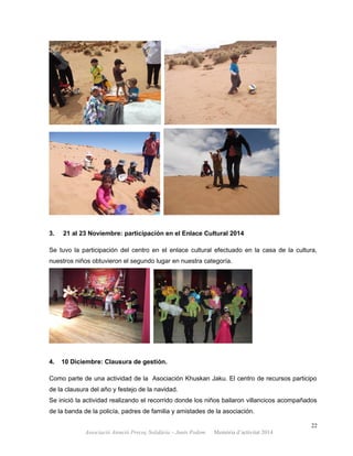 3. 21 al 23 Noviembre: participación en el Enlace Cultural 2014
Se tuvo la participación del centro en el enlace cultural efectuado en la casa de la cultura,
nuestros niños obtuvieron el segundo lugar en nuestra categoría.
4. 10 Diciembre: Clausura de gestión.
Como parte de una actividad de la Asociación Khuskan Jaku. El centro de recursos participo
de la clausura del año y festejo de la navidad.
Se inició la actividad realizando el recorrido donde los niños bailaron villancicos acompañados
de la banda de la policía, padres de familia y amistades de la asociación.
22
Associació Atenció Precoç Solidària – Junts Podem. Memòria d’activitat 2014
 