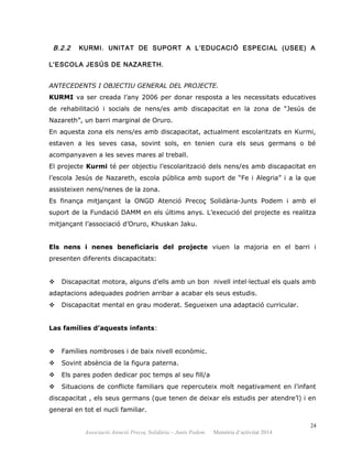 B.2.2 KURMI. UNITAT DE SUPORT A L’EDUCACIÓ ESPECIAL (USEE) A
L’ESCOLA JESÚS DE NAZARETH.
ANTECEDENTS I OBJECTIU GENERAL DEL PROJECTE.
KURMI va ser creada l’any 2006 per donar resposta a les necessitats educatives
de rehabilitació i socials de nens/es amb discapacitat en la zona de “Jesús de
Nazareth”, un barri marginal de Oruro.
En aquesta zona els nens/es amb discapacitat, actualment escolaritzats en Kurmi,
estaven a les seves casa, sovint sols, en tenien cura els seus germans o bé
acompanyaven a les seves mares al treball.
El projecte Kurmi té per objectiu l’escolarització dels nens/es amb discapacitat en
l’escola Jesús de Nazareth, escola pública amb suport de “Fe i Alegria” i a la que
assisteixen nens/nenes de la zona.
Es finança mitjançant la ONGD Atenció Precoç Solidària-Junts Podem i amb el
suport de la Fundació DAMM en els últims anys. L’execució del projecte es realitza
mitjançant l’associació d’Oruro, Khuskan Jaku.
Els nens i nenes beneficiaris del projecte viuen la majoria en el barri i
presenten diferents discapacitats:
 Discapacitat motora, alguns d’ells amb un bon nivell intel·lectual els quals amb
adaptacions adequades podrien arribar a acabar els seus estudis.
 Discapacitat mental en grau moderat. Segueixen una adaptació curricular.
Las famílies d’aquests infants:
 Famílies nombroses i de baix nivell econòmic.
 Sovint absència de la figura paterna.
 Els pares poden dedicar poc temps al seu fill/a
 Situacions de conflicte familiars que repercuteix molt negativament en l’infant
discapacitat , els seus germans (que tenen de deixar els estudis per atendre’l) i en
general en tot el nucli familiar.
24
Associació Atenció Precoç Solidària – Junts Podem. Memòria d’activitat 2014
 