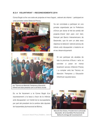 B.2.4 VOLUNTARIAT I RECONEIXEMENTS 2014
Conxa Bugié va fer una visita als projectes el mes d’agost., valorant als infants i participant en
unes jornades sobre Detecció Precoç.
Va ser convidada a participar en una
jornada organitzada per la Prefectura
d’Oruro per donar el tret de sortida del
projecte Crecer bien para vivir bien,
finançat pel Banco Interamericano de
Desarrollo, que té com un dels seus
objectius la detecció i atenció precoç als
infants amb discapacitat o trastorns en
el seu desenvolupament.
Hi van participar els alcaldes de
tota la província d’Oruro i se’ls va
convidar a posar en marxa
localment serveis d’Atenció Precoç
i a comptar amb les Técnico en
Atención Temprana y Educación
Infantil per aquesta tasca.
Es va fer lliurament a la Conxa Bugié d’un
reconeixement a la tasca a favor de la infància
amb discapacitat i en l’àmbit de la neuropediatria
per part del president de la cambra dels diputats
de l’assamblea plurinacional de Bolívia,
27
Associació Atenció Precoç Solidària – Junts Podem. Memòria d’activitat 2014
Les “Técnico en Atención Temprana y Educación
Infantil van estar presents com a col-lectiu al acte
Marcelo Elio Chávez, President de la cámarade
Diputados de la Asamblea Plurinacional de
Bolivia fa entrega del reconeixement
 