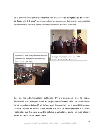 Es va participar en el “Simposio Internacional de Detección Temprana de trastornos
de desarrollo 0-6 años” , en el marc del cual les associacions Boliviana de Neuropediatria i
de la Orureña de Pediatria van fer també reconeixement a la tasca realitzada.
Des de les administracions publiques d’Oruro consideren que la nostra
Associació, amb el suport donat als projectes de Khuskan Jaku, ha contribuït de
forma important a l’atenció als infants amb discapacitat i en la sensibilització de
la seva societat en aquest àmbit.Aquest ha estat un reconeixement a la tasca
realitzada, que ha estat possible gràcies a voluntaris, socis, col·laboradors i
amics de l’Associació l’Associació.
28
Associació Atenció Precoç Solidària – Junts Podem. Memòria d’activitat 2014
Participació en el Simposio Internacional
de Detección Temprana de trastornos
de desarrollo 0-6 años
Entrega dels reconeixements pel Dr
Gaston Smithi la Dra Terceros
 