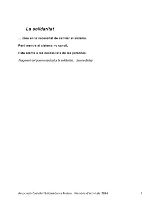 La solidaritat
… creu en la necessitat de canviar el sistema.
Però mentre el sistema no canviï,
Esta atenta a les necessitats de les persones.
Fragment del poema dedicat a la solidaritat, Jaume Botey.
Associació Castellví Solidari-Junts Podem. Memòria d’activitats 2014 3
 