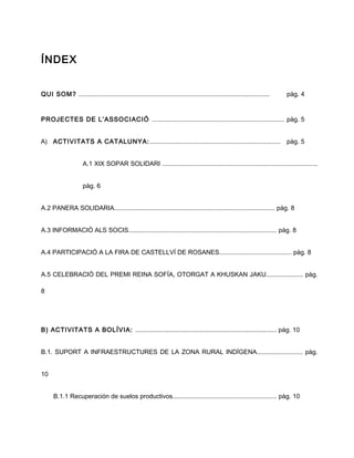 ÍNDEX
QUI SOM? ............................................................................................................ pàg. 4
PROJECTES DE L’ASSOCIACIÓ ........................................................................... pàg. 5
A) ACTIVITATS A CATALUNYA:.......................................................................... pàg. 5
A.1 XIX SOPAR SOLIDARI ........................................................................................
pàg. 6
A.2 PANERA SOLIDARIA........................................................................................... pàg. 8
A.3 INFORMACIÓ ALS SOCIS.................................................................................... pàg. 8
A.4 PARTICIPACIÓ A LA FIRA DE CASTELLVÍ DE ROSANES......................................... pàg. 8
A.5 CELEBRACIÓ DEL PREMI REINA SOFÍA, OTORGAT A KHUSKAN JAKU..................... pàg.
8
B) ACTIVITATS A BOLÍVIA: ................................................................................ pàg. 10
B.1. SUPORT A INFRAESTRUCTURES DE LA ZONA RURAL INDÍGENA.......................... pàg.
10
B.1.1 Recuperación de suelos productivos........................................................... pàg. 10
 
