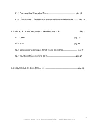 B.1.2 Finançament de l’Internado d’Opoco......................................................... pàg. 10
B.1.3 Projecte d’ISALP “Asesoramiento Jurídico a Comunidades Indígenas”.......... pàg. 10
B.2 SUPORT A L’ATENCIÓ A INFANTS AMB DISCAPACITAT........................................ pàg. 11
B.2.1 CRAP...................................................................................................... pàg. 10
B.2.2 Kurmi...................................................................................................... pàg. 18
B.2.3 Construcció d’un centre per atenció integral a la infància............................. pàg. 20
B.2.4 Voluntariat i Reconeixements 2014............................................................ pàg. 21
B.3 RESUM MEMÒRIA ECONÒMICA 2014.................................................................. pàg. 23
5
Associació Atenció Precoç Solidària – Junts Podem. Memòria d’activitat 2014
 