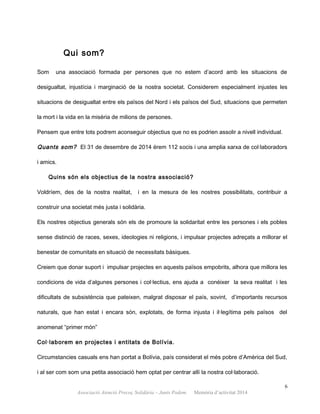 Qui som?
Som una associació formada per persones que no estem d’acord amb les situacions de
desigualtat, injustícia i marginació de la nostra societat. Considerem especialment injustes les
situacions de desigualtat entre els països del Nord i els països del Sud, situacions que permeten
la mort i la vida en la misèria de milions de persones.
Pensem que entre tots podrem aconseguir objectius que no es podrien assolir a nivell individual.
Quants som? El 31 de desembre de 2014 érem 112 socis i una amplia xarxa de col·laboradors
i amics.
Quins són els objectius de la nostra associació?
Voldríem, des de la nostra realitat, i en la mesura de les nostres possibilitats, contribuir a
construir una societat més justa i solidària.
Els nostres objectius generals són els de promoure la solidaritat entre les persones i els pobles
sense distinció de races, sexes, ideologies ni religions, i impulsar projectes adreçats a millorar el
benestar de comunitats en situació de necessitats bàsiques.
Creiem que donar suport i impulsar projectes en aquests països empobrits, alhora que millora les
condicions de vida d’algunes persones i col·lectius, ens ajuda a conèixer la seva realitat i les
dificultats de subsistència que pateixen, malgrat disposar el país, sovint, d’importants recursos
naturals, que han estat i encara són, explotats, de forma injusta i il·legítima pels països del
anomenat “primer món”
Col·laborem en projectes i entitats de Bolívia.
Circumstancies casuals ens han portat a Bolívia, país considerat el més pobre d’Amèrica del Sud,
i al ser com som una petita associació hem optat per centrar allí la nostra col·laboració.
6
Associació Atenció Precoç Solidària – Junts Podem. Memòria d’activitat 2014
 