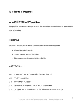 Els nostres projectes
A. ACTIVITATS A CATALUNYA
Les principals activitats a Catalunya es situen als àmbits de la sensibilització i de la coordinació
amb altres ONGs.
OBJECTIUS·
Informar a les persones de la situació de desigualtat actual i les seves causes:
• Promoure actituds solidàries.
• Donar a conèixer la nostra Associació.
• Obtenir suport econòmic pels projectes a Bolívia.
ACTIVITATS 2014
A-1. SOPAR SOLIDARI AL CENTRE CÍVIC DE CAN SUNYER
A-2. PANERA SOLIDARIA.
A-3. INFORMACIÓ ALS SOCIS.
A-4. PARTICIPACIÓ A LA FIRA DE CASTELLVÍ DE ROSANES
A-5. CELEBRACIÓ DEL PREMI REINA SOFÍA, CONCEDIT A KUSKHAN JAKU
8
Associació Atenció Precoç Solidària – Junts Podem. Memòria d’activitat 2014
 