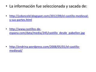 • La información fue seleccionada y sacada de:
• http://jcdonceld.blogspot.com/2012/09/el-castillo-medieval-
y-sus-partes.html
• http://www.castillos-de-
espana.com/data/media/245/castillo_desde_pabellon.jpg
• http://endrina.wordpress.com/2008/05/01/el-castillo-
medieval/
 